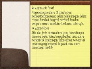 Angin Anti Pasat
Pengembangan udara di katulistiwa
mengakibatkan massa udara selalu ringan. Udara
ringan tersebut bergerak vertikal dan dan
mengalir secara mendatar ke daerah subtropis.
Angin Siklon
Jika dua jenis massa udara yang bertentangan
bertemu maka. Rotasi menyebabkan arus udara
membentuk lengkungan. Selanjutnya membentuk
pusaran yang bergerak ke pusat arus udara
bertekanan rendah.
 