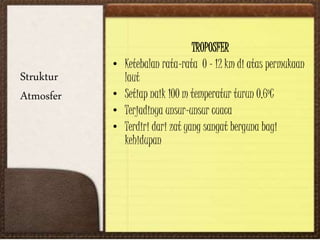 Struktur
Atmosfer
TROPOSFER
• Ketebalan rata-rata 0 – 12 km di atas permukaan
laut
• Setiap naik 100 m temperatur turun 0,6oC
• Terjadinya unsur-unsur cuaca
• Terdiri dari zat yang sangat berguna bagi
kehidupan
 