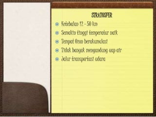 STRATOSFER
 Ketebalan 12 – 50 km
 Semakin tinggi temperatur naik
 Tempat Ozon berakumulasi
 Tidak banyak mengandung uap air
 Jalur transportasi udara
 