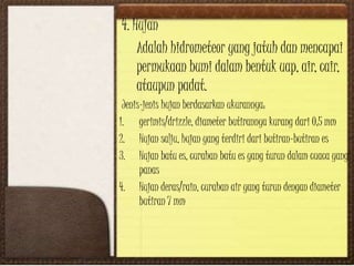 4. Hujan
Adalah hidrometeor yang jatuh dan mencapai
permukaan bumi dalam bentuk uap, air, cair,
ataupun padat.
Jenis-jenis hujan berdasarkan ukurannya:
1. gerimis/drizzle, diameter butirannya kurang dari 0,5 mm
2. Hujan salju, hujan yang terdiri dari butiran-butiran es
3. Hujan batu es, curahan batu es yang turun dalam cuaca yang
panas
4. Hujan deras/rain, curahan air yang turun dengan diameter
butiran 7 mm
 