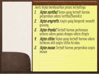Jenis hujan berdasarkan proses terjadinya
1. Hujan zenithal. Hujan yang terjadi karena
pergerakan udara vertikal/konveksi
2. Hujan orografis. Angin yang bergerak menaiki
gunung.
3. Hujan frontal. Terjadi karena pertemuan
antara udara panas dengan udara dingin
4. Hujan siklon. Hujan yang terjadi karena udara
terbawa oleh angin siklon ke atas
5. Hujan muson. Terjadi karena pergerakan angin
muson
 