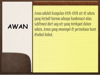 AWAN
Awan adalah kumpulan titik-titik air di udara
yang terjadi karena adanya kondensasi atau
sublimasi dari uap air yang terdapat dalam
udara. Awan yang menempel di permukaan bumi
disebut kabut.
 