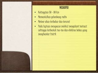 MESOSFER
• Ketinggian 50 – 80 km
• Memantulkan gelombang radio
• Meteor akan terbakar dan terurai
• Pada lapisan mesopause molekul mengalami ionisasi
sehingga terbentuk ion-ion dan elektron bebas yang
menghantar listrik
 