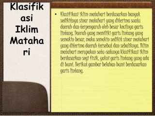 Klasifik
asi
Iklim
Mataha
ri
• Klasifikasi iklim matahari berdasarkan banyak
sedikitnya sinar matahari yang diterima suatu
daerah dan terpengaruh oleh besar kecilnya garis
lintang. Daerah yang memiliki garis lintang yang
semakin besar, maka semakin sedikit sinar matahari
yang diterima daerah tersebut dan sebaliknya. Iklim
matahari merupakan satu-satunya klasifikasi iklim
berdasarkan segi fisik, yakni garis lintang yang ada
di bumi. Berikut gambar belahan bumi berdasarkan
garis lintang.
 