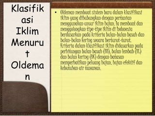 Klasifik
asi
Iklim
Menuru
t
Oldema
n
• Oldeman membuat sistem baru dalam klasifikasi
iklim yang dihubungkan dengan pertanian
menggunakan unsur iklim hujan. Ia membuat dan
menggolongkan tipe-tipe iklim di Indonesia
berdasarkan pada kriteria bulan-bulan basah dan
bulan-bulan kering secara berturut-turut.
Kriteria dalam klasifikasi iklim didasarkan pada
perhitungan bulan basah (BB), bulan lembab (BL)
dan bulan kering (BK) dengan batasan
memperhatikan peluang hujan, hujan efektif dan
kebutuhan air tanaman.
 