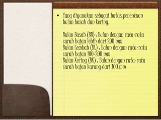 • Yang digunakan sebagai batas penentuan
bulan basah dan kering.
Bulan Basah (BB) : Bulan dengan rata-rata
curah hujan lebih dari 200 mm
Bulan Lembab (BL) : Bulan dengan rata-rata
curah hujan 100-200 mm
Bulan Kering (BK) : Bulan dengan rata-rata
curah hujan kurang dari 100 mm
 