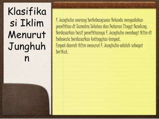Klasifika
si Iklim
Menurut
Junghuh
n
F. Junghuhn seorang berkebangsaan Belanda mengadakan
penelitian di Sumatra Selatan dan Dataran Tinggi Bandung.
Berdasarkan hasil penelitiannya F. Junghuhn membagi iklim di
Indonesia berdasarkan ketinggian tempat.
Empat daerah iklim menurut F. Junghuhn adalah sebagai
berikut.
 
