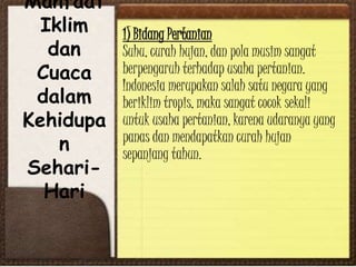 Manfaat
Iklim
dan
Cuaca
dalam
Kehidupa
n
Sehari-
Hari
1) Bidang Pertanian
Suhu, curah hujan, dan pola musim sangat
berpengaruh terhadap usaha pertanian.
Indonesia merupakan salah satu negara yang
beriklim tropis, maka sangat cocok sekali
untuk usaha pertanian, karena udaranya yang
panas dan mendapatkan curah hujan
sepanjang tahun.
 