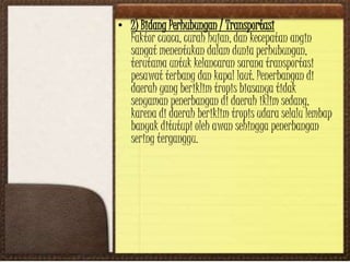 • 2) Bidang Perhubungan / Transportasi
Faktor cuaca, curah hujan, dan kecepatan angin
sangat menentukan dalam dunia perhubungan,
terutama untuk kelancaran sarana transportasi
pesawat terbang dan kapal laut. Penerbangan di
daerah yang beriklim tropis biasanya tidak
senyaman penerbangan di daerah iklim sedang,
karena di daerah beriklim tropis udara selalu lembap
banyak ditutupi oleh awan sehingga penerbangan
sering terganggu.
 