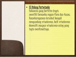 • 3) Bidang Pariwisata
Indonesia yang beriklim tropis
memiliki beraneka ragam flora dan fauna.
Keanekaragaman tersebut banyak
mengundang wisatawan, baik wisatawan
domestik maupun wisatawan asing yang
ingin menikmatinya.
 
