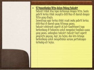• 4) Pemanfaatan Iklim dalam Bidang Industri
Industri tidak bisa lepas kaitannya dengan iklim. Suatu
pabrik kertas tidak mungkin didirikan di daerah dengan
iklim yang dingin.
Semestinya agar kertas tidak rusak maka pabrik kertas
didirikan di daerah yang iklimnya panas.
Industri elektronik seperti AC (air Conditioner) juga
berkembang di Indonesia untuk mengatasi keadaan cuaca
yang panas, sedangkan industri-industri kecil seperti
pengrajin payung, topi, jas hujan, dan lain-lainnya
berkembang untuk menyediakan sarana perlindungan
terhadap air hujan.
 