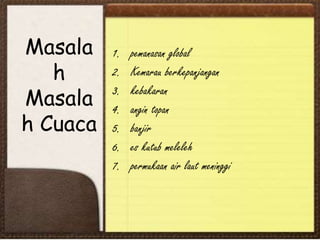 Masala
h
Masala
h Cuaca
1. pemanasan global
2. Kemarau berkepanjangan
3. kebakaran
4. angin topan
5. banjir
6. es kutub meleleh
7. permukaan air laut meninggi
 