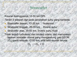 Stratosfer
Kisaran ketinggianya 12-50 km DPL
Terdiri 3 wilayah dgn pola perubahan suhu yang berbeda
 Stastosfer bawah, 12-20 km Isotermal
 Stratosfer tinggah, 20-35 km Inversi suhu
 Stratosfer atas, 35-50 km. Inversi suhu Kuat
Tidak terjadi turbulensi dan sirulasi udara, dan merupakan
lapisan atmosfer utama yang mengandung gas OZON
(O3) pada wilayah 12-50 km, sifat labil mudah terurai
O3 O2 + O
 