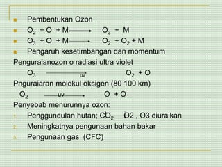  Pembentukan Ozon
 O2 + O + M O3 + M
 O3 + O + M O2 + O2 + M
 Pengaruh kesetimbangan dan momentum
Penguraianozon o radiasi ultra violet
O3 uv O2 + O
Pnguraiaran molekul oksigen (80 100 km)
O2 uv O + O
Penyebab menurunnya ozon:
1. Penggundulan hutan; CO2 O2 , O3 diuraikan
2. Meningkatnya pengunaan bahan bakar
3. Pengunaan gas (CFC)
 