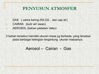 PENYUSUN ATMOSFER
1. GAS ( udara kering (N2,O2... dan uap air)
2. CAIRAN (butir air/ awan)
3. AEROSOL (bahan padatan/ debu)
3 bahan tersebut memiliki ukuran masa yg berbeda, yang tersebar
pada berbagai ketingian tergantung ukuran massanya.
Aerosol – Cairan - Gas
 