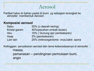 Aerosol
Partikel halus dr bahan padat di bumi yg sebagian terangkat ke
atmosfer membentuk Aerosol
Komposisi aerosol
- Debu 20% (u daerah kering)
- Kristal garam 40%(pecahan ombak lautan)
- Abu 10% ( Gunung api/ pembakaran)
- Asap 5% (pembakaran)
- Lain lain 25% (mikroorganisme: virus,baktr, spora
Ketinggian penyebaran aerosol dan lama keberadaaanya di atmosfer :
massa,
pemanasan – pendinginan permukaan bumi,
angin
 