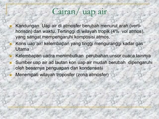 Cairan/ uap air
 Kandungan Uap air di atmosfer berubah menurut arah (verti-
horison) dan waktu. Tertinggi di wilayah tropik (4% vol atmos),
yang sangat mempengaruhi komposisi atmos.
 Kons uap air/ kelembapan yang tinggi menguranggi kadar gas
Utama
 Kelembapan uadra menimbulkan perubahan unsur cuaca lainnya
 Sumber uap air ad lautan kon uap air mudah berubah dipengaruhi
oleh besarnya penguapan dan kondensasi
 Menempati wilayah troposfer (zona atmosfer)
 