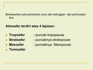 Berdasarkan pola perubahan suhu dan ketinggian dari permukaan
laut,
Atmosfer terdiri atas 4 lapisan:
 Troposfer : puncak tropopause
 Stratosfer : puncaknya stratopouse
 Mesosfer : puncaknya Mesopouse
 Termosfer
 