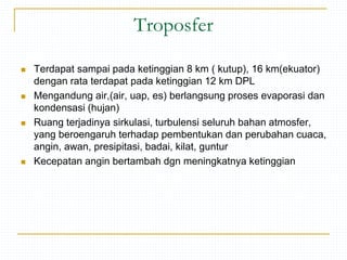 Troposfer
 Terdapat sampai pada ketinggian 8 km ( kutup), 16 km(ekuator)
dengan rata terdapat pada ketinggian 12 km DPL
 Mengandung air,(air, uap, es) berlangsung proses evaporasi dan
kondensasi (hujan)
 Ruang terjadinya sirkulasi, turbulensi seluruh bahan atmosfer,
yang beroengaruh terhadap pembentukan dan perubahan cuaca,
angin, awan, presipitasi, badai, kilat, guntur
 Kecepatan angin bertambah dgn meningkatnya ketinggian
 