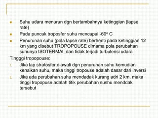  Suhu udara menurun dgn bertambahnya ketinggian (lapse
rate)
 Pada puncak troposfer suhu mencapai -60o C
 Penurunan suhu (pola lapse rate) berhenti pada ketinggian 12
km yang disebut TROPOPOUSE dimama pola perubahan
suhunya ISOTERMAl, dan tidak terjadi turbulensi udara
Tingggi tropopouse:
1. Jika lap stratosfer diawali dgn penurunan suhu kemudian
kenaikan suhu, maka tinggi tropouse adalah dasar dari inversi
2. Jika ada perubahan suhu mendadak kurang adri 2 km, maka
tinggi tropopuse adalah titik perubahan sushu menddak
tersebut
 