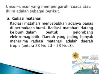 a. Radiasi matahari
Radiasi matahari menyebabkan adanya panas
di permukaan bumi. Radiasi matahari datang
ke bumi dalam bentuk gelombang
elektromagnetik. Daerah yang paling banyak
menerima radiasi matahari adalah daerah
tropis (antara 23 ½o LU – 23 ½oLS).
 