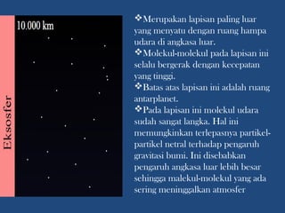 Merupakan lapisan paling luar
yang menyatu dengan ruang hampa
udara di angkasa luar.
Molekul-molekul pada lapisan ini
selalu bergerak dengan kecepatan
yang tinggi.
Batas atas lapisan ini adalah ruang
antarplanet.
Pada lapisan ini molekul udara
sudah sangat langka. Hal ini
memungkinkan terlepasnya partikel-
partikel netral terhadap pengaruh
gravitasi bumi. Ini disebabkan
pengaruh angkasa luar lebih besar
sehingga malekul-molekul yang ada
sering meninggalkan atmosfer
 
