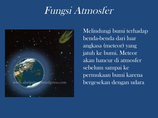 Melindungi bumi terhadap
benda-benda dari luar
angkasa (meteor) yang
jatuh ke bumi. Meteor
akan hancur di atmosfer
sebelum sampai ke
permukaan bumi karena
bergesekan dengan udara
Fungsi Atmosfer
 