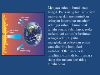 Menjaga suhu di bumi tetap
hangat. Pada siang hari, atmosfer
menyerap dan memantulkan
sebagian besar sinar matahari
sehingga suhu di bumi tidak
terlalu panas. Sebaliknya, pada
malam hari atmosfer berfungsi
sebagai selimut, yaitu
menghalangi pelepasan panas
yang diterima bumi dari
matahari. Oleh karena itu,
amplitudo suhu di bumi antara
siang dan malam hari tidak
terlalu besar.
 