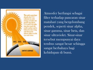 Atmosfer berfungsi sebagai
filter terhadap pancaran sinar
matahari yang bergelombang
pendek, seperti sinar alpha,
sinar gamma, sinar beta, dan
sinar ultraviolet. Sinar-sinar
tersebut mempunyai daya
tembus sangat besar sehingga
sangat berbahaya bagi
kehidupan di bumi.
 