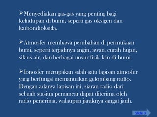 Menyediakan gas-gas yang penting bagi
kehidupan di bumi, seperti gas oksigen dan
karbondioksida.
Atmosfer membawa perubahan di permukaan
bumi, seperti terjadinya angin, awan, curah hujan,
siklus air, dan berbagai unsur fisik lain di bumi.
Ionosfer merupakan salah satu lapisan atmosfer
yang berfungsi memantulkan gelombang radio.
Dengan adanya lapisan ini, siaran radio dari
sebuah stasiun pemancar dapat diterima oleh
radio penerima, walaupun jaraknya sangat jauh.
Slide 3
 