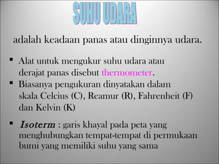 adalah keadaan panas atau dinginnya udara.
 Alat untuk mengukur suhu udara atau
derajat panas disebut thermometer.
 Biasanya pengukuran dinyatakan dalam
skala Celcius (C), Reamur (R), Fahrenheit (F)
dan Kelvin (K)
 Isoterm : garis khayal pada peta yang
menghubungkan tempat-tempat di permukaan
bumi yang memiliki suhu yang sama
 