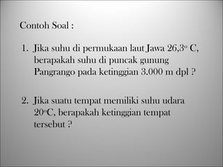 1. Jika suhu di permukaan laut Jawa 26,3o
C,
berapakah suhu di puncak gunung
Pangrango pada ketinggian 3.000 m dpl ?
2. Jika suatu tempat memiliki suhu udara
20o
C, berapakah ketinggian tempat
tersebut ?
Contoh Soal :
 