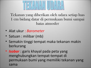 • Alat ukur : Barometer
• Satuan : milibar (mb)
• Semakin tinggi tempat maka tekanan makin
berkurang
• Isobar : garis khayal pada peta yang
menghubungkan tempat-tempat di
permukaan bumi yang memiliki tekanan yang
sama
Tekanan yang diberikan oleh udara setiap luas
1 cm bidang datar di permukaan bumi sampai
batas atmosfer
 