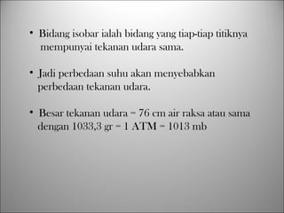 • Bidang isobar ialah bidang yang tiap-tiap titiknya
mempunyai tekanan udara sama.
• Jadi perbedaan suhu akan menyebabkan
perbedaan tekanan udara.
• Besar tekanan udara = 76 cm air raksa atau sama
dengan 1033,3 gr = 1 ATM = 1013 mb
 
