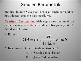 • Rumus:
• Keterangan : GB : Gradien Barometrik
di : Selisih 2 (dua) isobar
H : Jarak 2 (dua) isobar
mb
km
H
1
111
diGB ×÷=
Gradien Barometrik
Menurut hukum Stevenson, kekuatan angin berbanding
lurus dengan gradient barometriknya.
Gradient baromatrik ialah angka yang menunjukkan
perbedaan tekanan udara dari dua isobar pada jarak 1o
meridian (111 km).
 