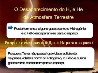 Posteriormente, alguns gases como o Hidrogénio e o Hélio escaparam-se para o espaço. Porque a Terra não possui gravidade suficiente,  os gases voláteis como o Hidrogénio, o Hélio e outros  gases raros escaparam para o espaço. O Desaparecimento do H 2  e He  da Atmosfera Terrestre  Porque se escaparam o H 2  e o He para o espaço? 