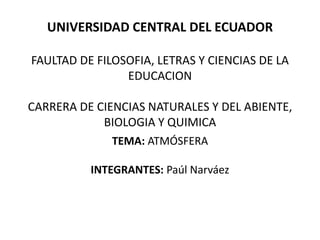 UNIVERSIDAD CENTRAL DEL ECUADOR
FAULTAD DE FILOSOFIA, LETRAS Y CIENCIAS DE LA
EDUCACION
CARRERA DE CIENCIAS NATURALES Y DEL ABIENTE,
BIOLOGIA Y QUIMICA
TEMA: ATMÓSFERA
INTEGRANTES: Paúl Narváez
 