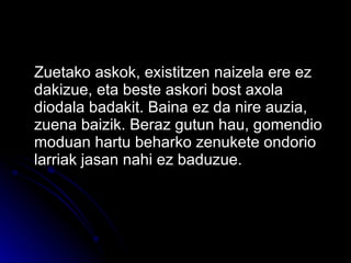 Zuetako askok, existitzen naizela ere ez dakizue, eta beste askori bost axola diodala badakit. Baina ez da nire auzia, zuena baizik. Beraz gutun hau, gomendio moduan hartu beharko zenukete ondorio larriak jasan nahi ez baduzue. 
