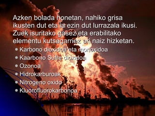 Azken bolada honetan, nahiko grisa ikusten dut eta ia ezin dut lurrazala ikusi. Zuek isuritako gasez eta erabilitako elementu kutsagarriez ari naiz hizketan. Karbono dioxidoa eta monoxidoa Kaarbono Sufre dioxidoa Ozonoa  Hidrokarburoak  Nitrogeno oxido Kluorofluorokarbonoa 