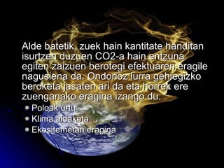Alde batetik, zuek hain kantitate handitan isurtzen duzuen CO2-a hain entzuna egiten zaizuen berotegi efektuaren eragile nagusiena da. Ondorioz lurra gehiegizko beroketa jasaten ari da eta horrek ere zuenganako eragina izango du. Poloak urtu Klima aldaketa Ekositemetan eragina 