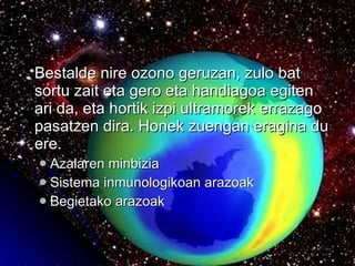 Bestalde nire ozono geruzan, zulo bat sortu zait eta gero eta handiagoa egiten ari da, eta hortik izpi ultramorek errazago pasatzen dira. Honek zuengan eragina du ere. Azalaren minbizia Sistema inmunologikoan arazoak Begietako arazoak 