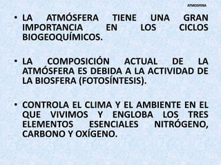 • LA ATMÓSFERA TIENE UNA GRAN
IMPORTANCIA EN LOS CICLOS
BIOGEOQUÍMICOS.
• LA COMPOSICIÓN ACTUAL DE LA
ATMÓSFERA ES DEBIDA A LA ACTIVIDAD DE
LA BIOSFERA (FOTOSÍNTESIS).
• CONTROLA EL CLIMA Y EL AMBIENTE EN EL
QUE VIVIMOS Y ENGLOBA LOS TRES
ELEMENTOS ESENCIALES NITRÓGENO,
CARBONO Y OXÍGENO.
ATMOSFERA
 