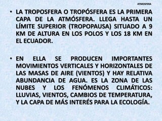 • LA TROPOSFERA O TROPÓSFERA ES LA PRIMERA
CAPA DE LA ATMÓSFERA. LLEGA HASTA UN
LÍMITE SUPERIOR (TROPOPAUSA) SITUADO A 9
KM DE ALTURA EN LOS POLOS Y LOS 18 KM EN
EL ECUADOR.
• EN ELLA SE PRODUCEN IMPORTANTES
MOVIMIENTOS VERTICALES Y HORIZONTALES DE
LAS MASAS DE AIRE (VIENTOS) Y HAY RELATIVA
ABUNDANCIA DE AGUA. ES LA ZONA DE LAS
NUBES Y LOS FENÓMENOS CLIMÁTICOS:
LLUVIAS, VIENTOS, CAMBIOS DE TEMPERATURA,
Y LA CAPA DE MÁS INTERÉS PARA LA ECOLOGÍA.
ATMOSFERA
 