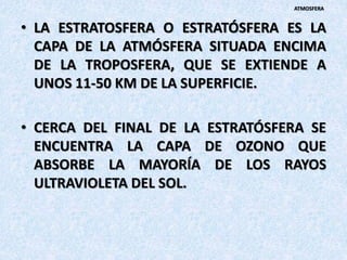 • LA ESTRATOSFERA O ESTRATÓSFERA ES LA
CAPA DE LA ATMÓSFERA SITUADA ENCIMA
DE LA TROPOSFERA, QUE SE EXTIENDE A
UNOS 11-50 KM DE LA SUPERFICIE.
• CERCA DEL FINAL DE LA ESTRATÓSFERA SE
ENCUENTRA LA CAPA DE OZONO QUE
ABSORBE LA MAYORÍA DE LOS RAYOS
ULTRAVIOLETA DEL SOL.
ATMOSFERA
 