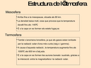 Estructura de l’atmosfera Mesosfera Arriba fina a la mesopausa, situada als 80 km. La densitat baixa molt, cosa que provoca que la temperatura davalli fins als -140ºC És la capa on es formen els estels fugaços Termosfera També s’anomena Ionosfera, ja que els gasos estan ionitzats per la radiació solar d’ona més curta (raig x i gamma). A causa d’aquesta radiació, la temperatura augmenta fins als 1000ºC als 600 km d’alçada. És la capa on es formen les aurores boreals i australs, gràcies a la interacció entre la magnetosfera i la radiació solar. 