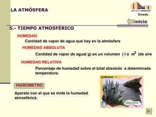 LA ATMÓSFERA inicio 5.- TIEMPO ATMOSFÉRICO HUMEDAD Cantidad de vapor de agua que hay en la atmósfera HUMEDAD ABSOLUTA Cantidad de vapor de agua( g) en un volumen  ( l o  m  )de aire 3 HUMEDAD RELATIVA Porcentaje de humedad sobre el total absoluto  a determinada temperatura. HIGRÓMETRO Aparato con el que se mide la humedad atmosférica. Oviedo 