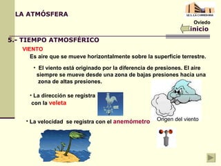 Oviedo LA ATMÓSFERA inicio 5.- TIEMPO ATMOSFÉRICO VIENTO Es aire que se mueve horizontalmente sobre la superficie terrestre. El viento está originado por la diferencia de presiones. El aire  siempre se mueve desde una zona de bajas presiones hacia una  zona de altas presiones. Origen del viento La dirección se registra con la  veleta La velocidad  se registra con el  anemómetro 