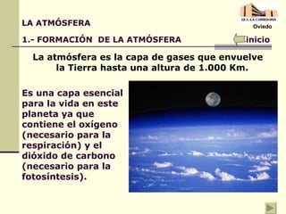 La atmósfera es la capa de gases que envuelve la Tierra hasta una altura de 1.000 Km. LA ATMÓSFERA 1.- FORMACIÓN  DE LA ATMÓSFERA Es una capa esencial para la vida en este planeta ya que contiene el oxígeno (necesario para la respiración) y el dióxido de carbono (necesario para la fotosíntesis). inicio Oviedo 