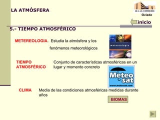 LA ATMÓSFERA inicio 5.- TIEMPO ATMOSFÉRICO METEREOLOGIA .  Estudia la atmósfera y los  fenómenos meteorológicos TIEMPO ATMOSFÉRICO Conjunto de características atmosféricas en un lugar y momento concreto CLIMA Media de las condiciones atmosféricas medidas durante años BIOMAS Oviedo 