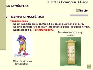 IES La Corredoria  Oviedo Es un medida de la cantidad de calor que tiene el aire. Es una característica muy importante para los seres vivos. Se mide con el  TERMÓMETRO . LA ATMÓSFERA inicio 5.- TIEMPO ATMOSFÉRICO TEMPERATURA ¿Cómo funciona un termómetro? Termómetro máximas y mínimas 